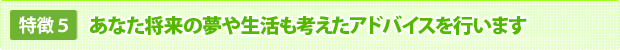 あなた将来の夢や生活も考えたアドバイスを行います