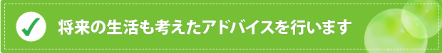 将来の生活も考えたアドバイスを行います