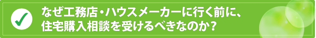 なぜ工務店・ハウスメーカーに行く前に、住宅購入相談を受けるべきなのか？