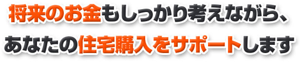 将来のお金のこともしっかり考えながら、 あなたの住宅購入をサポートします 
