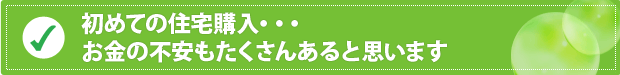 初めての住宅購入・・・ お金の不安もたくさんあると思います