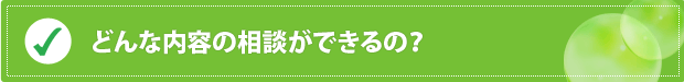 どんな内容の相談ができるの？ 