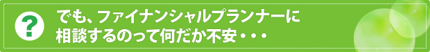 でも、ファイナンシャルプランナーに相談するのって何だか不安・・・ 