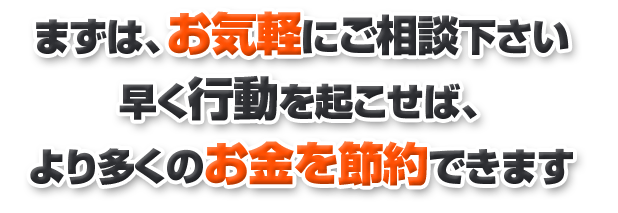 まずは、お気軽にご相談下さい 早く行動を起こせば、 より多くのお金を節約できます 