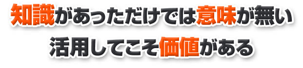 知識があっただけでは意味が無い 活用してこそ価値がある