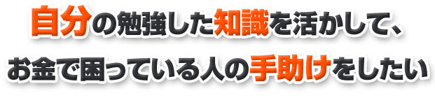 自分の勉強した知識を活かして、お金で困っている人の手助けをしたい