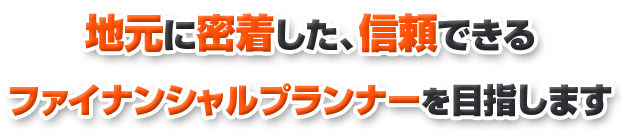 地元に密着した、信頼できるファイナンシャルプランナーを目指します